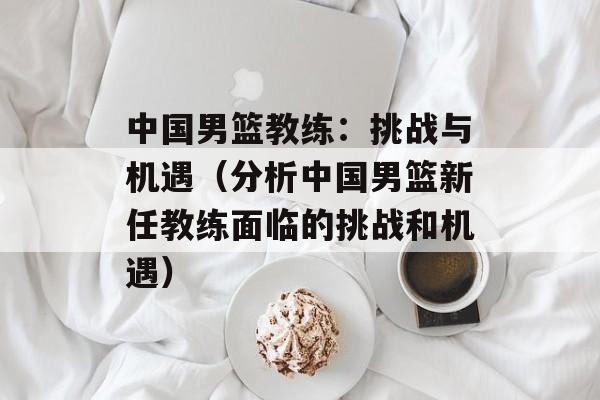 中国男篮教练：挑战与机遇（分析中国男篮新任教练面临的挑战和机遇）-第1张图片-居家生活