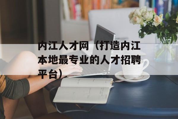 内江人才网（打造内江本地最专业的人才招聘平台）-第1张图片-居家生活
