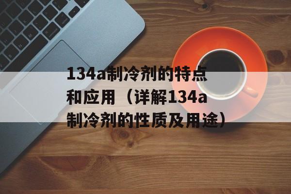 134a制冷剂的特点和应用（详解134a制冷剂的性质及用途）-第1张图片-居家生活