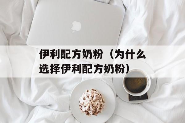 伊利配方奶粉（为什么选择伊利配方奶粉）-第1张图片-居家生活