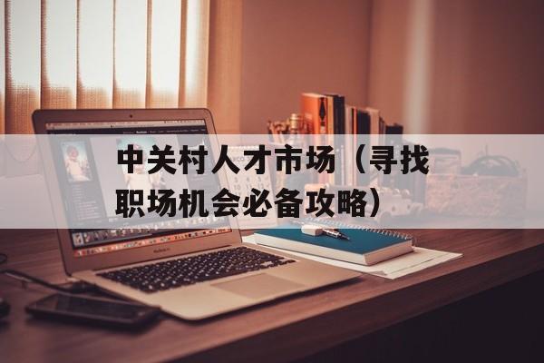 中关村人才市场（寻找职场机会必备攻略）-第1张图片-居家生活