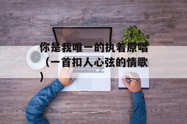 你是我唯一的执着原唱（一首扣人心弦的情歌）-第1张图片-居家生活
