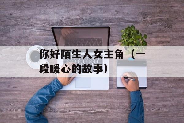 你好陌生人女主角（一段暖心的故事）-第1张图片-居家生活