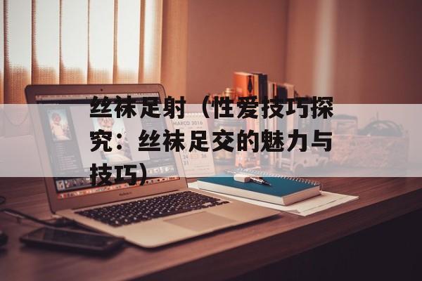 丝袜足射（性爱技巧探究：丝袜足交的魅力与技巧）-第1张图片-居家生活