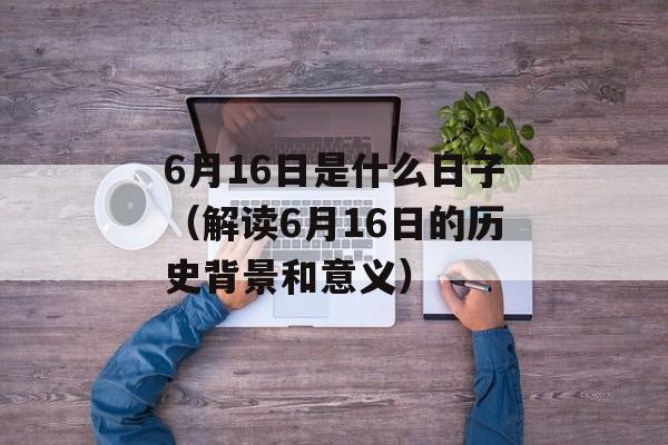 6月16日是什么日子（解读6月16日的历史背景和意义）-第1张图片-居家生活