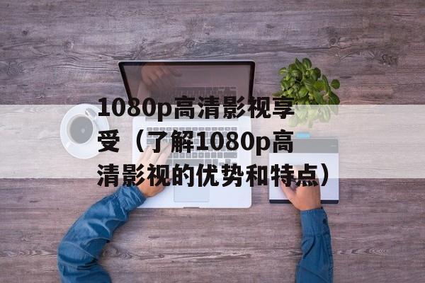 1080p高清影视享受（了解1080p高清影视的优势和特点）-第1张图片-居家生活