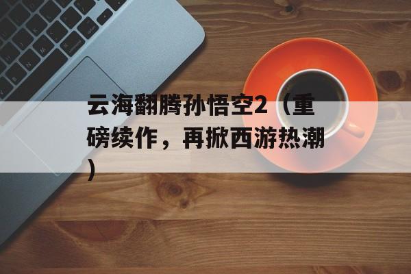 云海翻腾孙悟空2（重磅续作，再掀西游热潮）-第1张图片-居家生活