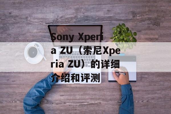 Sony Xperia ZU（索尼Xperia ZU）的详细介绍和评测-第1张图片-居家生活