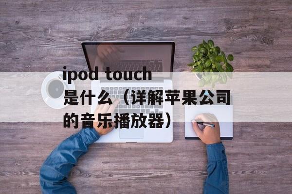 ipod touch是什么（详解苹果公司的音乐播放器）-第1张图片-居家生活