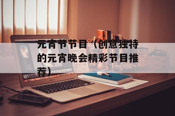 元宵节节目（创意独特的元宵晚会精彩节目推荐）-第1张图片-居家生活
