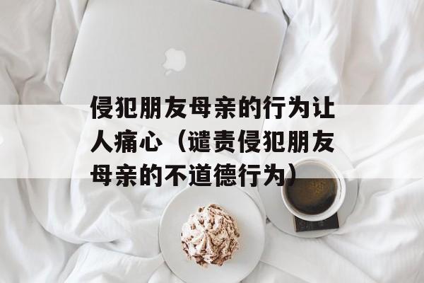 侵犯朋友母亲的行为让人痛心（谴责侵犯朋友母亲的不道德行为）-第1张图片-居家生活