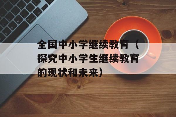 全国中小学继续教育（探究中小学生继续教育的现状和未来）-第1张图片-居家生活