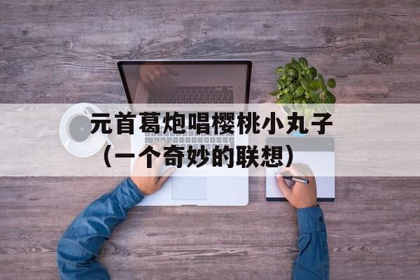 元首葛炮唱樱桃小丸子（一个奇妙的联想）-第1张图片-居家生活