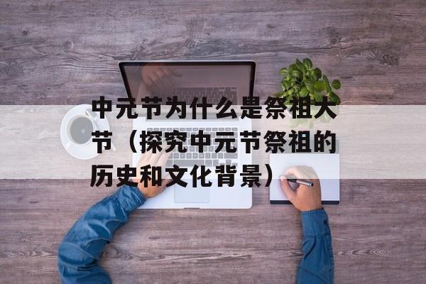 中元节为什么是祭祖大节（探究中元节祭祖的历史和文化背景）-第1张图片-居家生活