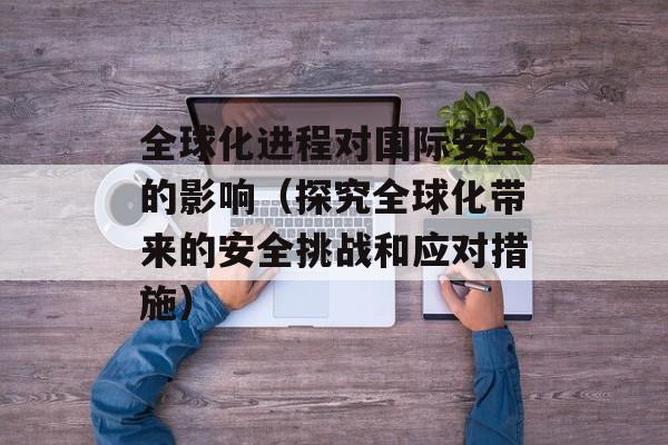 全球化进程对国际安全的影响（探究全球化带来的安全挑战和应对措施）-第1张图片-居家生活