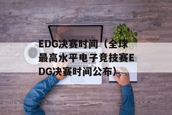 EDG决赛时间（全球最高水平电子竞技赛EDG决赛时间公布）-第1张图片-居家生活