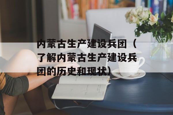 内蒙古生产建设兵团（了解内蒙古生产建设兵团的历史和现状）-第1张图片-居家生活