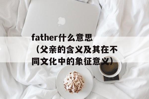 father什么意思（父亲的含义及其在不同文化中的象征意义）-第1张图片-居家生活