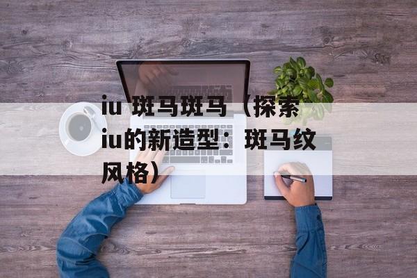 iu 斑马斑马（探索iu的新造型：斑马纹风格）-第1张图片-居家生活