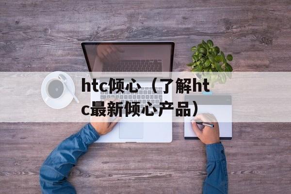 htc倾心（了解htc最新倾心产品）-第1张图片-居家生活