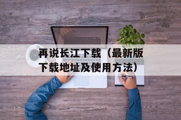 再说长江下载（最新版下载地址及使用方法）-第1张图片-居家生活