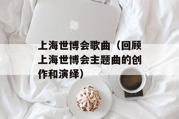 上海世博会歌曲（回顾上海世博会主题曲的创作和演绎）-第1张图片-居家生活
