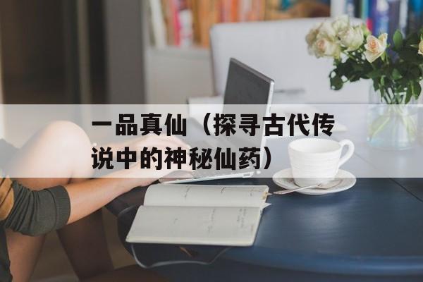 一品真仙（探寻古代传说中的神秘仙药）-第1张图片-居家生活