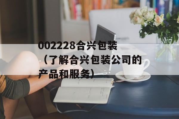002228合兴包装（了解合兴包装公司的产品和服务）-第1张图片-居家生活