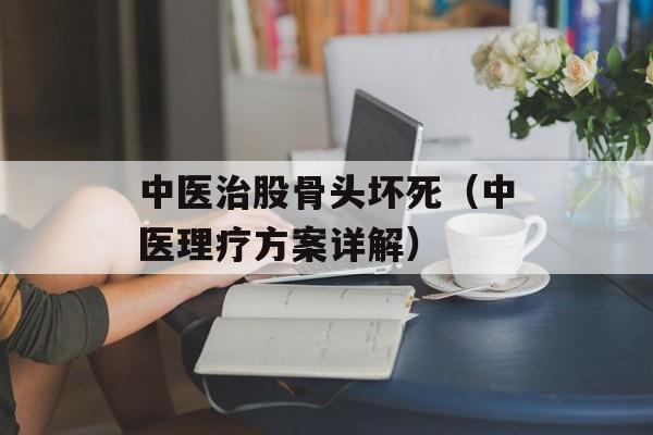中医治股骨头坏死（中医理疗方案详解）-第1张图片-居家生活