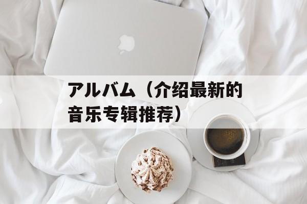 アルバム（介绍最新的音乐专辑推荐）-第1张图片-居家生活