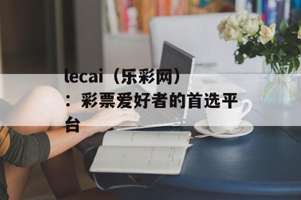 lecai（乐彩网）：彩票爱好者的首选平台-第1张图片-居家生活
