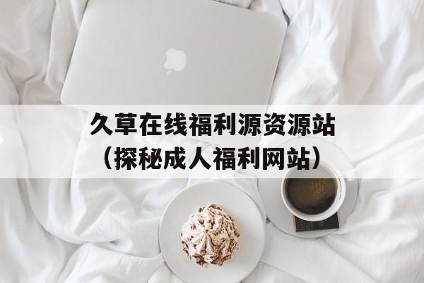久草在线福利源资源站（探秘成人福利网站）-第1张图片-居家生活