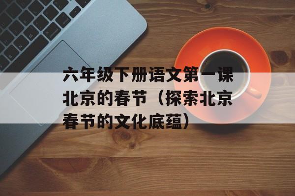 六年级下册语文第一课北京的春节（探索北京春节的文化底蕴）-第1张图片-居家生活