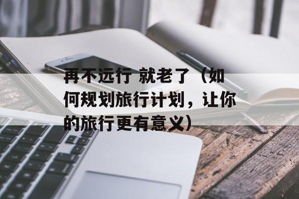 再不远行 就老了（如何规划旅行计划，让你的旅行更有意义）-第1张图片-居家生活