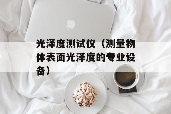 光泽度测试仪（测量物体表面光泽度的专业设备）-第1张图片-居家生活
