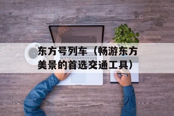 东方号列车（畅游东方美景的首选交通工具）-第1张图片-居家生活