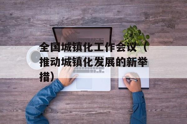 全国城镇化工作会议（推动城镇化发展的新举措）-第1张图片-居家生活