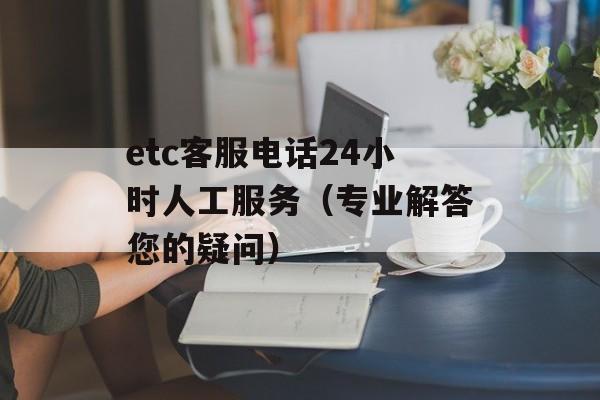 etc客服电话24小时人工服务（专业解答您的疑问）-第1张图片-居家生活