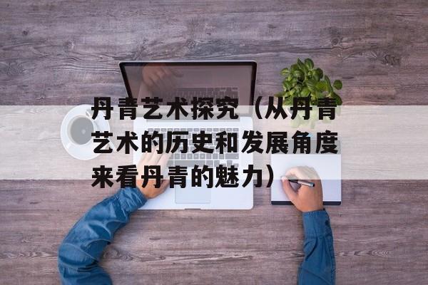 丹青艺术探究（从丹青艺术的历史和发展角度来看丹青的魅力）-第1张图片-居家生活