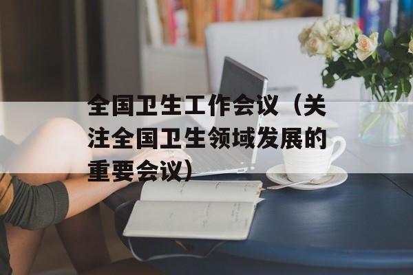 全国卫生工作会议（关注全国卫生领域发展的重要会议）-第1张图片-居家生活