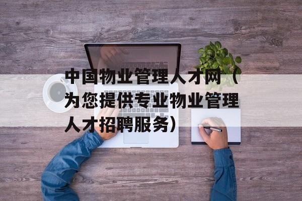 中国物业管理人才网（为您提供专业物业管理人才招聘服务）-第1张图片-居家生活