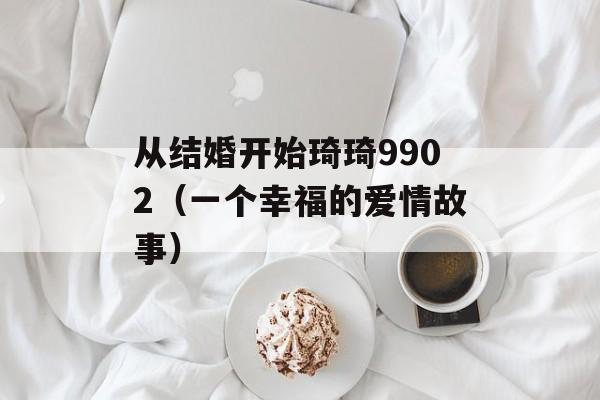 从结婚开始琦琦9902（一个幸福的爱情故事）-第1张图片-居家生活