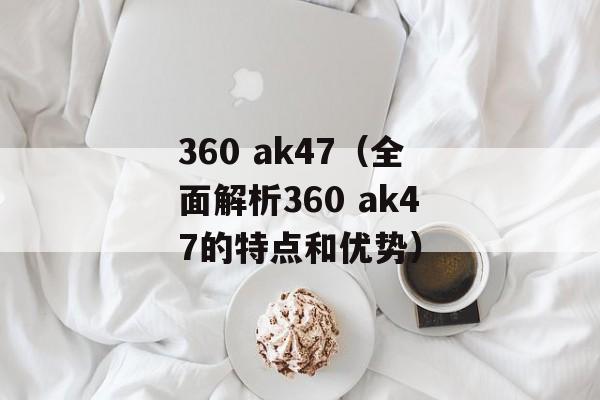 360 ak47（全面解析360 ak47的特点和优势）-第1张图片-居家生活