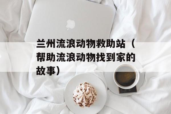 兰州流浪动物救助站（帮助流浪动物找到家的故事）-第1张图片-居家生活