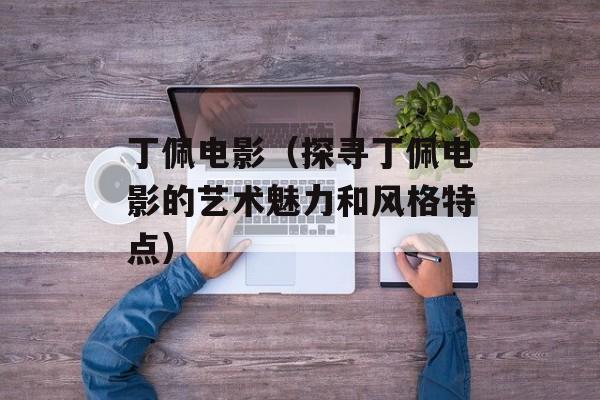 丁佩电影（探寻丁佩电影的艺术魅力和风格特点）-第1张图片-居家生活