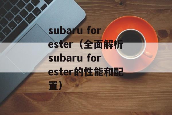 subaru forester（全面解析subaru forester的性能和配置）-第1张图片-居家生活