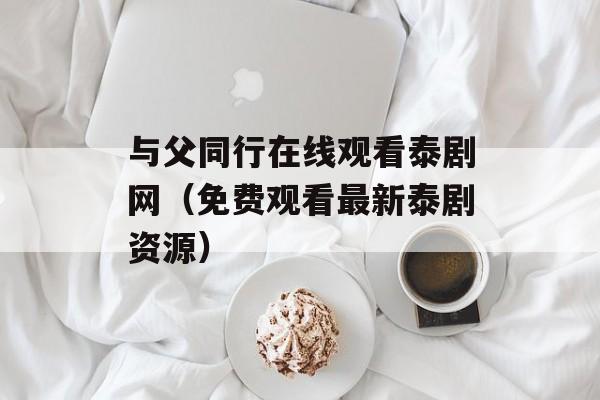 与父同行在线观看泰剧网（免费观看最新泰剧资源）-第1张图片-居家生活