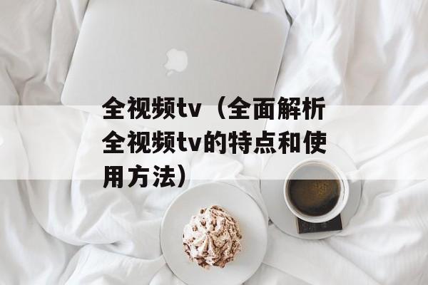 全视频tv（全面解析全视频tv的特点和使用方法）-第1张图片-居家生活