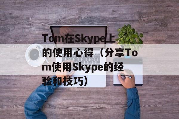 Tom在Skype上的使用心得（分享Tom使用Skype的经验和技巧）-第1张图片-居家生活
