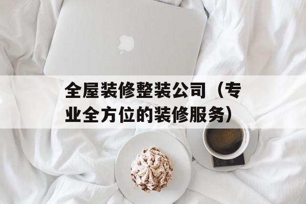 全屋装修整装公司（专业全方位的装修服务）-第1张图片-居家生活